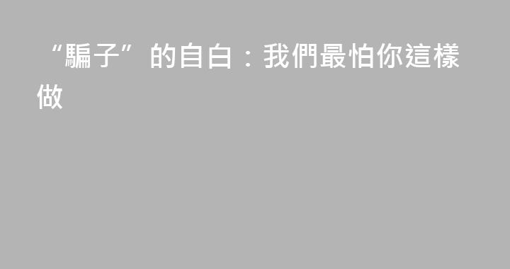 “騙子”的自白：我們最怕你這樣做
