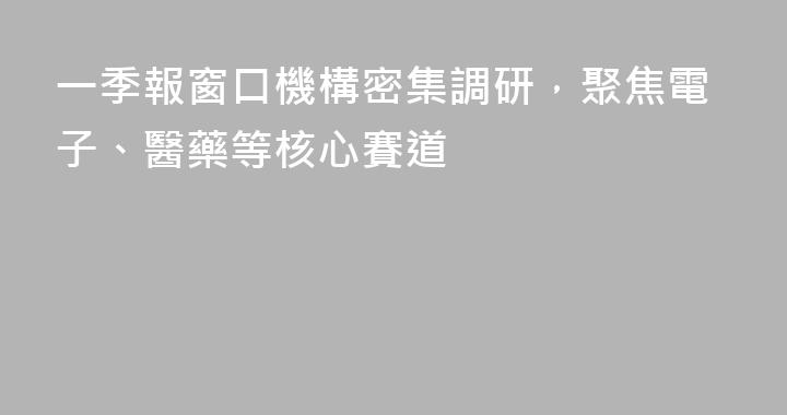 一季報窗口機構密集調研，聚焦電子、醫藥等核心賽道