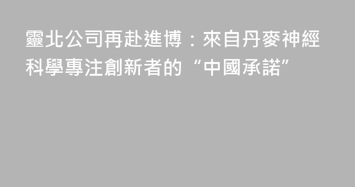 靈北公司再赴進博：來自丹麥神經科學專注創新者的“中國承諾”