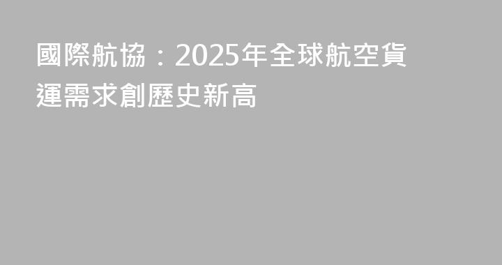 國際航協：2025年全球航空貨運需求創歷史新高