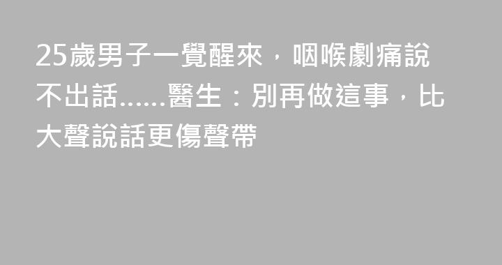 25歲男子一覺醒來，咽喉劇痛說不出話……醫生：別再做這事，比大聲說話更傷聲帶