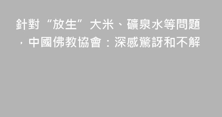 針對“放生”大米、礦泉水等問題，中國佛教協會：深感驚訝和不解