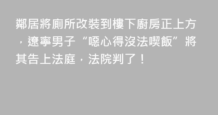 鄰居將廁所改裝到樓下廚房正上方，遼寧男子“噁心得沒法喫飯”將其告上法庭，法院判了！