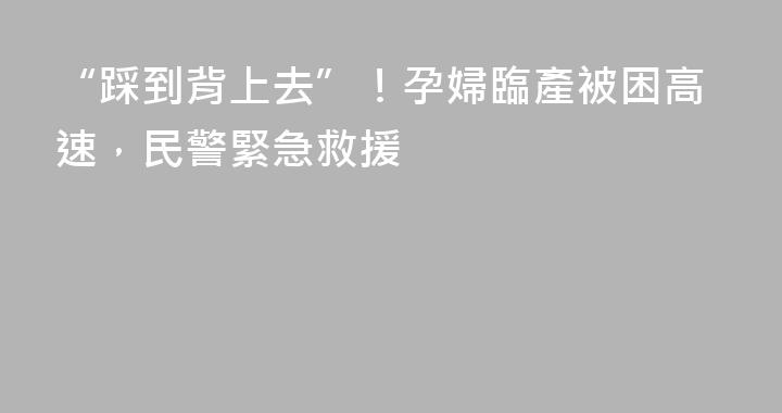 “踩到背上去”！孕婦臨產被困高速，民警緊急救援