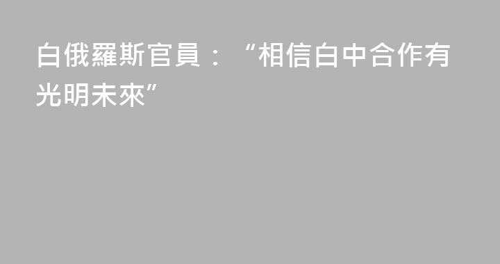 白俄羅斯官員：“相信白中合作有光明未來”