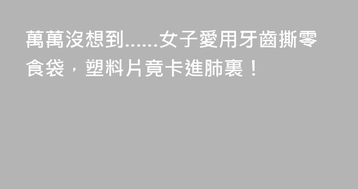 萬萬沒想到……女子愛用牙齒撕零食袋，塑料片竟卡進肺裏！