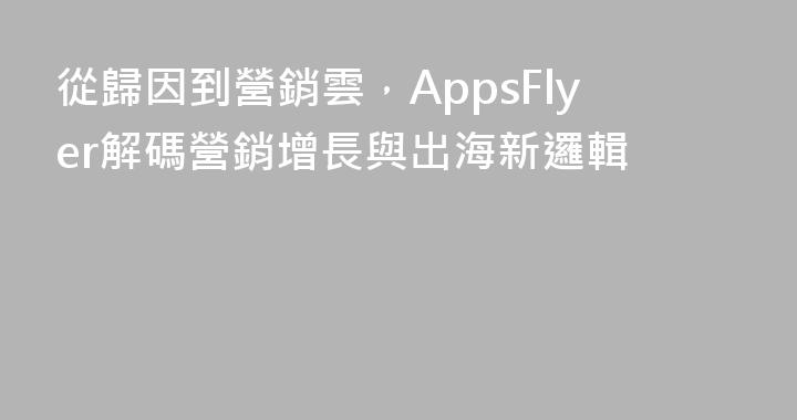 從歸因到營銷雲，AppsFlyer解碼營銷增長與出海新邏輯