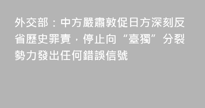 外交部：中方嚴肅敦促日方深刻反省歷史罪責，停止向“臺獨”分裂勢力發出任何錯誤信號