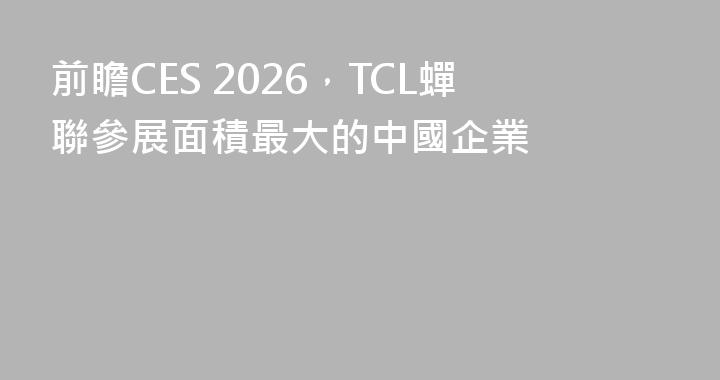 前瞻CES 2026，TCL蟬聯參展面積最大的中國企業