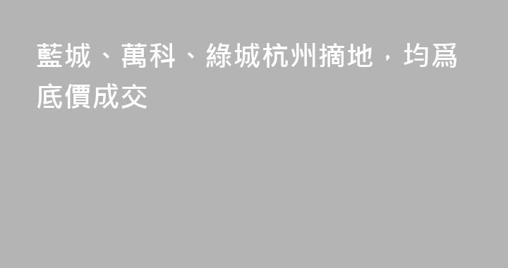 藍城、萬科、綠城杭州摘地，均爲底價成交
