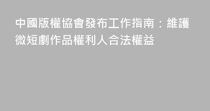 中國版權協會發布工作指南：維護微短劇作品權利人合法權益