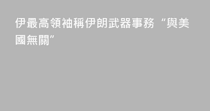 伊最高領袖稱伊朗武器事務“與美國無關”