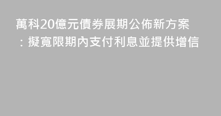 萬科20億元債券展期公佈新方案：擬寬限期內支付利息並提供增信