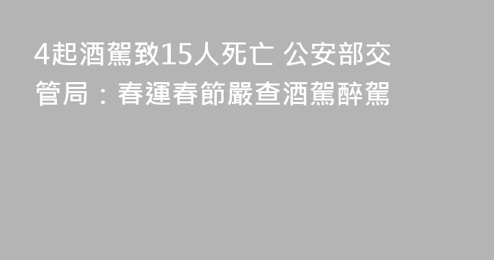 4起酒駕致15人死亡 公安部交管局：春運春節嚴查酒駕醉駕