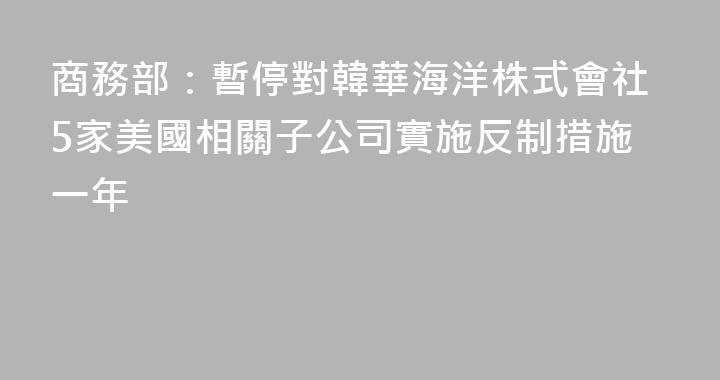商務部：暫停對韓華海洋株式會社5家美國相關子公司實施反制措施一年