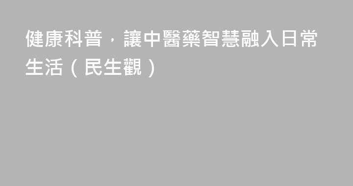 健康科普，讓中醫藥智慧融入日常生活（民生觀）