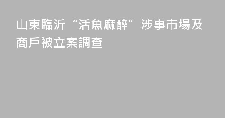 山東臨沂“活魚麻醉”涉事市場及商戶被立案調查