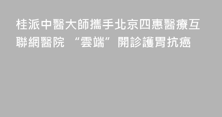 桂派中醫大師攜手北京四惠醫療互聯網醫院 “雲端”開診護胃抗癌