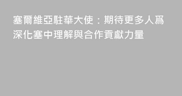 塞爾維亞駐華大使：期待更多人爲深化塞中理解與合作貢獻力量