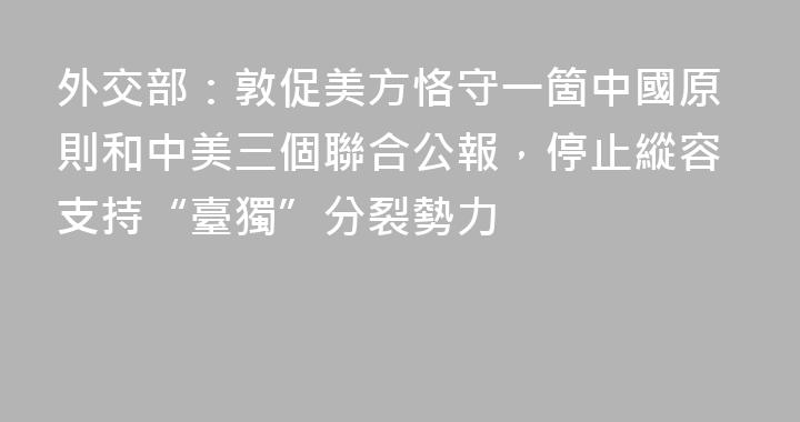 外交部：敦促美方恪守一箇中國原則和中美三個聯合公報，停止縱容支持“臺獨”分裂勢力