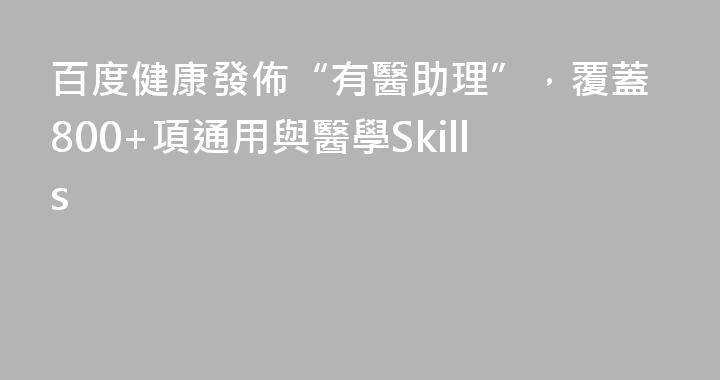 百度健康發佈“有醫助理”，覆蓋800+項通用與醫學Skills