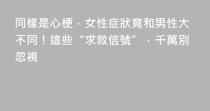 同樣是心梗，女性症狀竟和男性大不同！這些“求救信號”，千萬別忽視