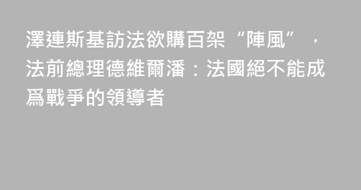 澤連斯基訪法欲購百架“陣風”，法前總理德維爾潘：法國絕不能成爲戰爭的領導者