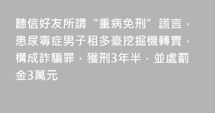 聽信好友所謂“重病免刑”謊言，患尿毒症男子租多臺挖掘機轉賣，構成詐騙罪，獲刑3年半，並處罰金3萬元