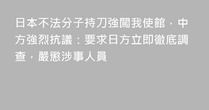 日本不法分子持刀強闖我使館，中方強烈抗議：要求日方立即徹底調查，嚴懲涉事人員