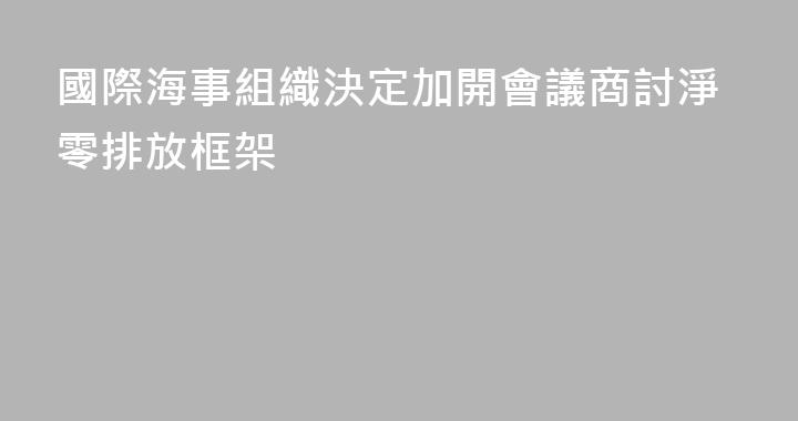 國際海事組織決定加開會議商討淨零排放框架