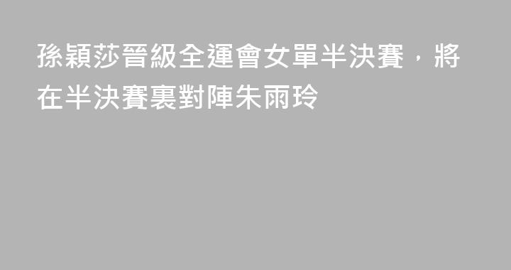 孫穎莎晉級全運會女單半決賽，將在半決賽裏對陣朱雨玲