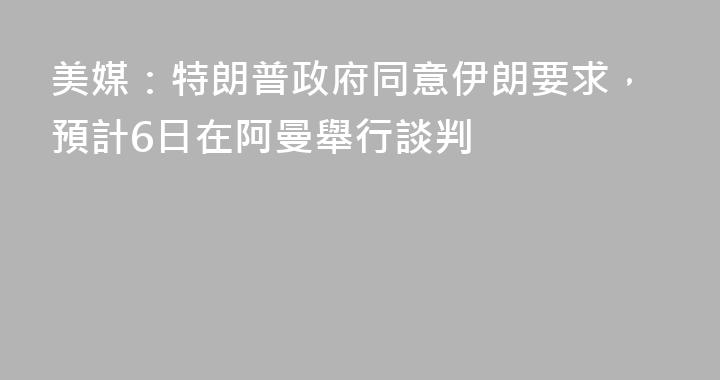 美媒：特朗普政府同意伊朗要求，預計6日在阿曼舉行談判