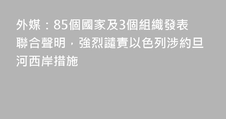 外媒：85個國家及3個組織發表聯合聲明，強烈譴責以色列涉約旦河西岸措施