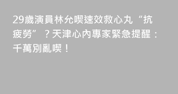 29歲演員林允喫速效救心丸“抗疲勞”？天津心內專家緊急提醒：千萬別亂喫！