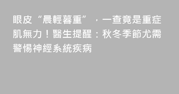 眼皮“晨輕暮重”，一查竟是重症肌無力！醫生提醒：秋冬季節尤需警惕神經系統疾病