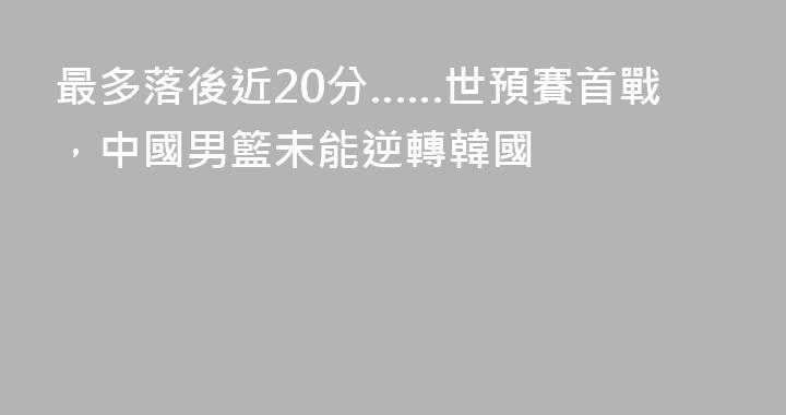 最多落後近20分……世預賽首戰，中國男籃未能逆轉韓國