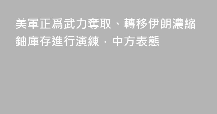 美軍正爲武力奪取、轉移伊朗濃縮鈾庫存進行演練，中方表態