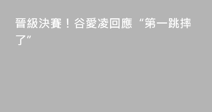 晉級決賽！谷愛凌回應“第一跳摔了”