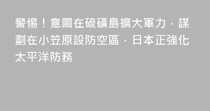 警惕！意圖在硫磺島擴大軍力，謀劃在小笠原設防空區，日本正強化太平洋防務