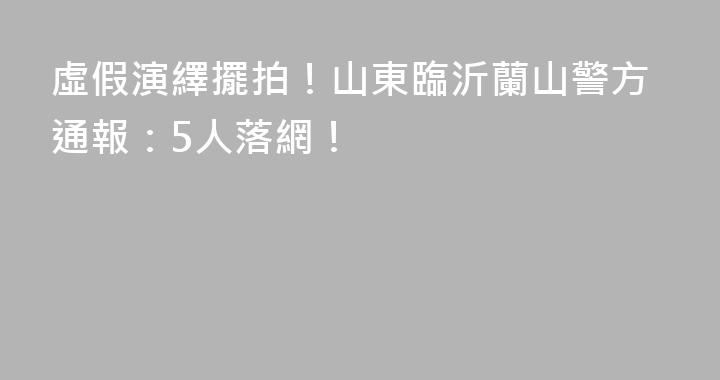 虛假演繹擺拍！山東臨沂蘭山警方通報：5人落網！