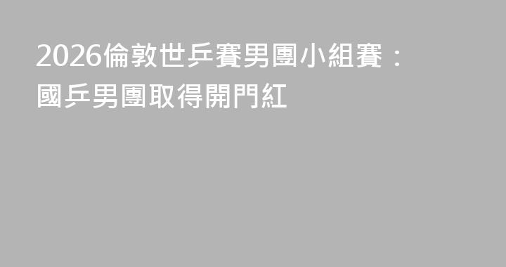 2026倫敦世乒賽男團小組賽：國乒男團取得開門紅