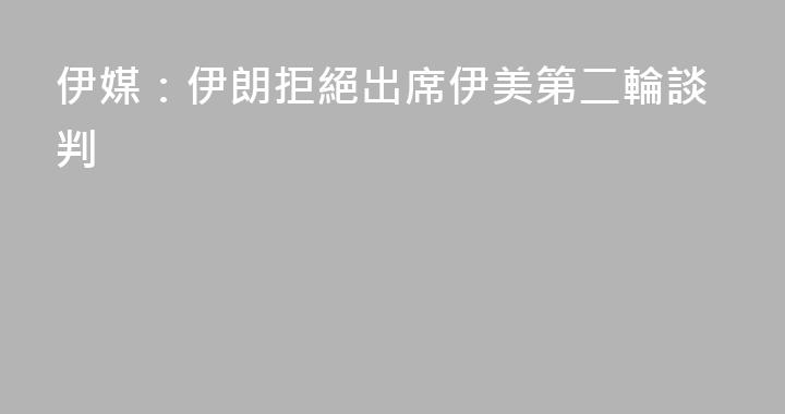 伊媒：伊朗拒絕出席伊美第二輪談判