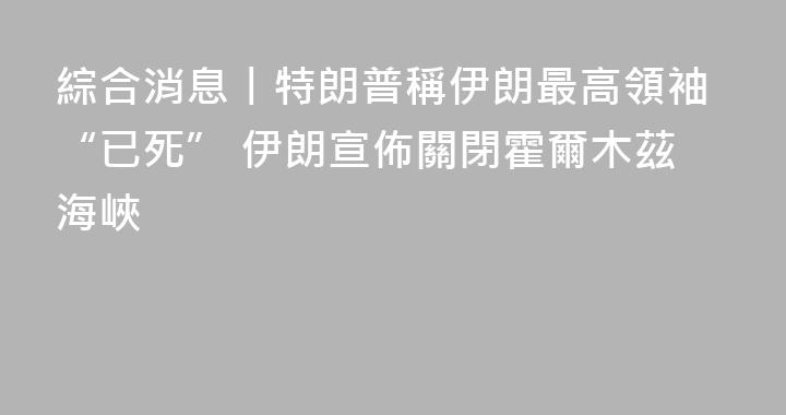 綜合消息丨特朗普稱伊朗最高領袖“已死” 伊朗宣佈關閉霍爾木茲海峽
