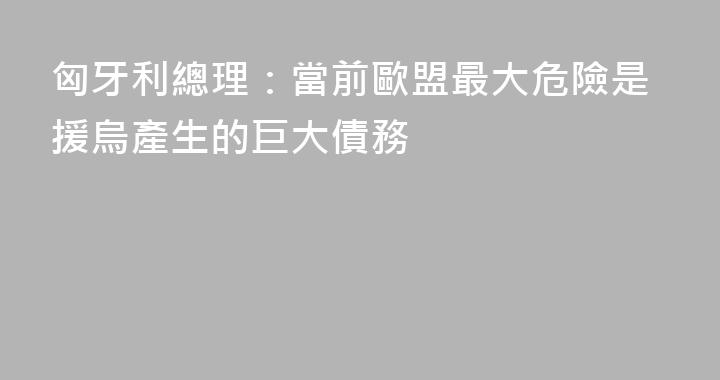 匈牙利總理：當前歐盟最大危險是援烏產生的巨大債務