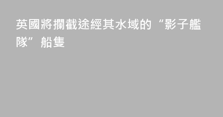 英國將攔截途經其水域的“影子艦隊”船隻