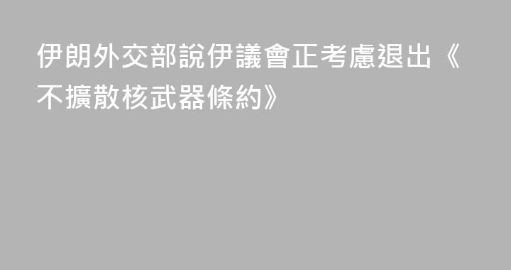 伊朗外交部說伊議會正考慮退出《不擴散核武器條約》