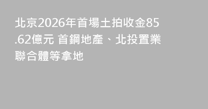 北京2026年首場土拍收金85.62億元 首鋼地產、北投置業聯合體等拿地