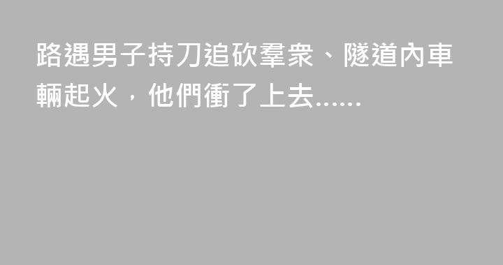 路遇男子持刀追砍羣衆、隧道內車輛起火，他們衝了上去……