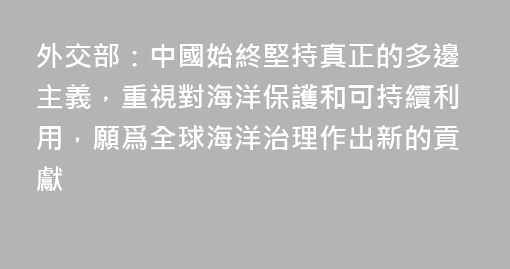 外交部：中國始終堅持真正的多邊主義，重視對海洋保護和可持續利用，願爲全球海洋治理作出新的貢獻