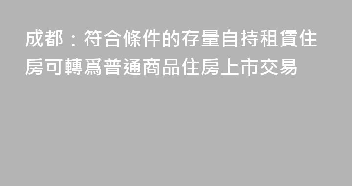 成都：符合條件的存量自持租賃住房可轉爲普通商品住房上市交易